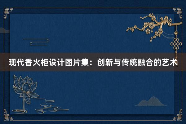 现代香火柜设计图片集：创新与传统融合的艺术